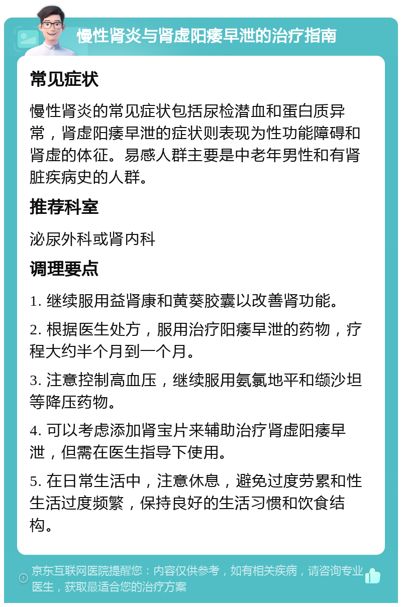 慢性肾炎与肾虚阳痿早泄的治疗指南 常见症状 慢性肾炎的常见症状包括尿检潜血和蛋白质异常，肾虚阳痿早泄的症状则表现为性功能障碍和肾虚的体征。易感人群主要是中老年男性和有肾脏疾病史的人群。 推荐科室 泌尿外科或肾内科 调理要点 1. 继续服用益肾康和黄葵胶囊以改善肾功能。 2. 根据医生处方，服用治疗阳痿早泄的药物，疗程大约半个月到一个月。 3. 注意控制高血压，继续服用氨氯地平和缬沙坦等降压药物。 4. 可以考虑添加肾宝片来辅助治疗肾虚阳痿早泄，但需在医生指导下使用。 5. 在日常生活中，注意休息，避免过度劳累和性生活过度频繁，保持良好的生活习惯和饮食结构。