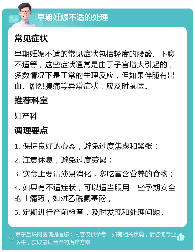 早期妊娠不适的处理 常见症状 早期妊娠不适的常见症状包括轻度的腰酸、下腹不适等，这些症状通常是由于子宫增大引起的，多数情况下是正常的生理反应，但如果伴随有出血、剧烈腹痛等异常症状，应及时就医。 推荐科室 妇产科 调理要点 1. 保持良好的心态，避免过度焦虑和紧张； 2. 注意休息，避免过度劳累； 3. 饮食上要清淡易消化，多吃富含营养的食物； 4. 如果有不适症状，可以适当服用一些孕期安全的止痛药，如对乙酰氨基酚； 5. 定期进行产前检查，及时发现和处理问题。