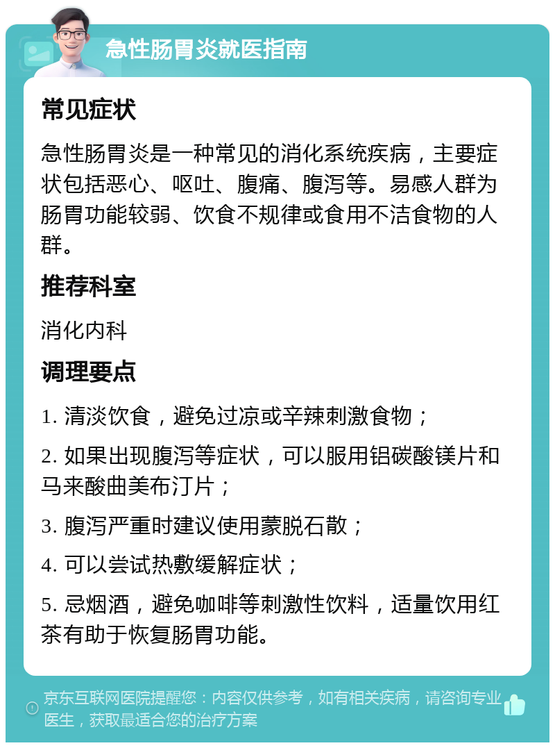 急性肠胃炎就医指南 常见症状 急性肠胃炎是一种常见的消化系统疾病，主要症状包括恶心、呕吐、腹痛、腹泻等。易感人群为肠胃功能较弱、饮食不规律或食用不洁食物的人群。 推荐科室 消化内科 调理要点 1. 清淡饮食，避免过凉或辛辣刺激食物； 2. 如果出现腹泻等症状，可以服用铝碳酸镁片和马来酸曲美布汀片； 3. 腹泻严重时建议使用蒙脱石散； 4. 可以尝试热敷缓解症状； 5. 忌烟酒，避免咖啡等刺激性饮料，适量饮用红茶有助于恢复肠胃功能。