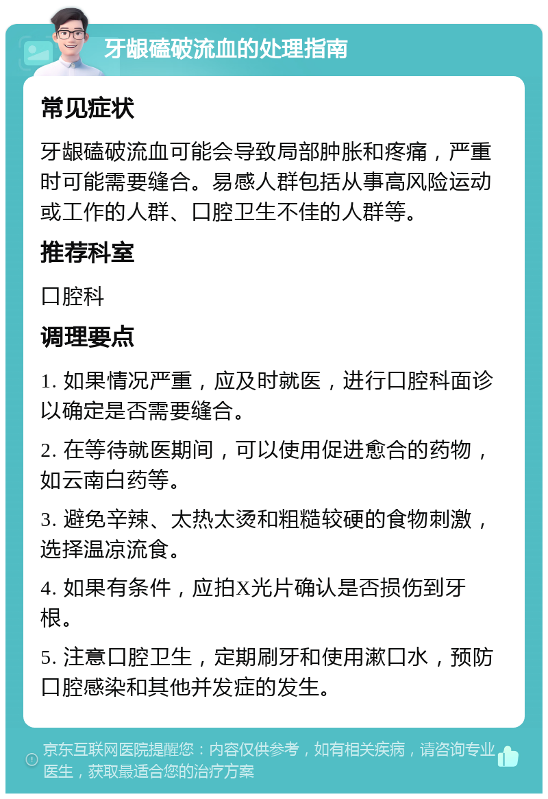 牙龈磕破流血的处理指南 常见症状 牙龈磕破流血可能会导致局部肿胀和疼痛，严重时可能需要缝合。易感人群包括从事高风险运动或工作的人群、口腔卫生不佳的人群等。 推荐科室 口腔科 调理要点 1. 如果情况严重，应及时就医，进行口腔科面诊以确定是否需要缝合。 2. 在等待就医期间，可以使用促进愈合的药物，如云南白药等。 3. 避免辛辣、太热太烫和粗糙较硬的食物刺激，选择温凉流食。 4. 如果有条件，应拍X光片确认是否损伤到牙根。 5. 注意口腔卫生，定期刷牙和使用漱口水，预防口腔感染和其他并发症的发生。