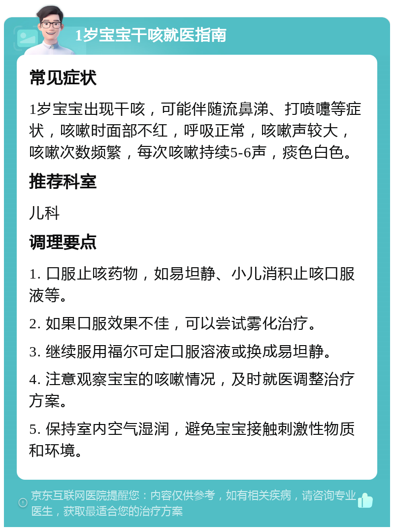 1岁宝宝干咳就医指南 常见症状 1岁宝宝出现干咳，可能伴随流鼻涕、打喷嚏等症状，咳嗽时面部不红，呼吸正常，咳嗽声较大，咳嗽次数频繁，每次咳嗽持续5-6声，痰色白色。 推荐科室 儿科 调理要点 1. 口服止咳药物，如易坦静、小儿消积止咳口服液等。 2. 如果口服效果不佳，可以尝试雾化治疗。 3. 继续服用福尔可定口服溶液或换成易坦静。 4. 注意观察宝宝的咳嗽情况，及时就医调整治疗方案。 5. 保持室内空气湿润，避免宝宝接触刺激性物质和环境。