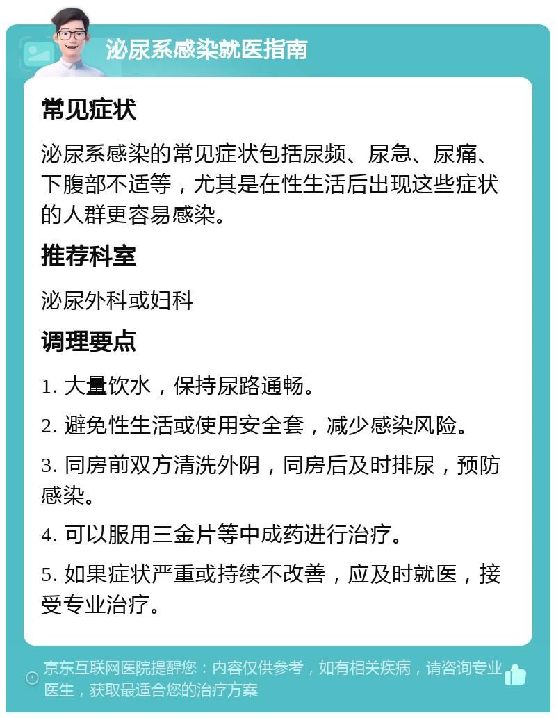 泌尿系感染就医指南 常见症状 泌尿系感染的常见症状包括尿频、尿急、尿痛、下腹部不适等，尤其是在性生活后出现这些症状的人群更容易感染。 推荐科室 泌尿外科或妇科 调理要点 1. 大量饮水，保持尿路通畅。 2. 避免性生活或使用安全套，减少感染风险。 3. 同房前双方清洗外阴，同房后及时排尿，预防感染。 4. 可以服用三金片等中成药进行治疗。 5. 如果症状严重或持续不改善，应及时就医，接受专业治疗。