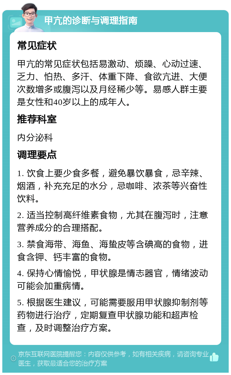 甲亢的诊断与调理指南 常见症状 甲亢的常见症状包括易激动、烦躁、心动过速、乏力、怕热、多汗、体重下降、食欲亢进、大便次数增多或腹泻以及月经稀少等。易感人群主要是女性和40岁以上的成年人。 推荐科室 内分泌科 调理要点 1. 饮食上要少食多餐，避免暴饮暴食，忌辛辣、烟酒，补充充足的水分，忌咖啡、浓茶等兴奋性饮料。 2. 适当控制高纤维素食物，尤其在腹泻时，注意营养成分的合理搭配。 3. 禁食海带、海鱼、海蛰皮等含碘高的食物，进食含钾、钙丰富的食物。 4. 保持心情愉悦，甲状腺是情志器官，情绪波动可能会加重病情。 5. 根据医生建议，可能需要服用甲状腺抑制剂等药物进行治疗，定期复查甲状腺功能和超声检查，及时调整治疗方案。