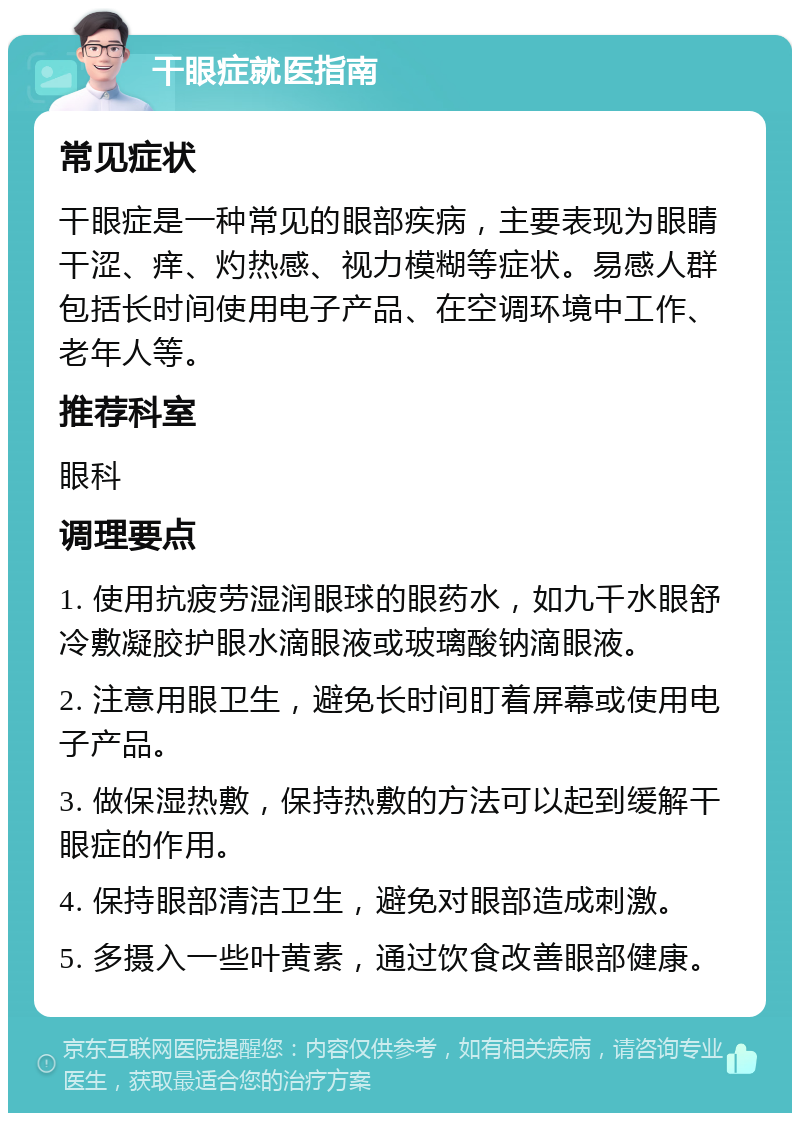 干眼症就医指南 常见症状 干眼症是一种常见的眼部疾病，主要表现为眼睛干涩、痒、灼热感、视力模糊等症状。易感人群包括长时间使用电子产品、在空调环境中工作、老年人等。 推荐科室 眼科 调理要点 1. 使用抗疲劳湿润眼球的眼药水，如九千水眼舒冷敷凝胶护眼水滴眼液或玻璃酸钠滴眼液。 2. 注意用眼卫生，避免长时间盯着屏幕或使用电子产品。 3. 做保湿热敷，保持热敷的方法可以起到缓解干眼症的作用。 4. 保持眼部清洁卫生，避免对眼部造成刺激。 5. 多摄入一些叶黄素，通过饮食改善眼部健康。