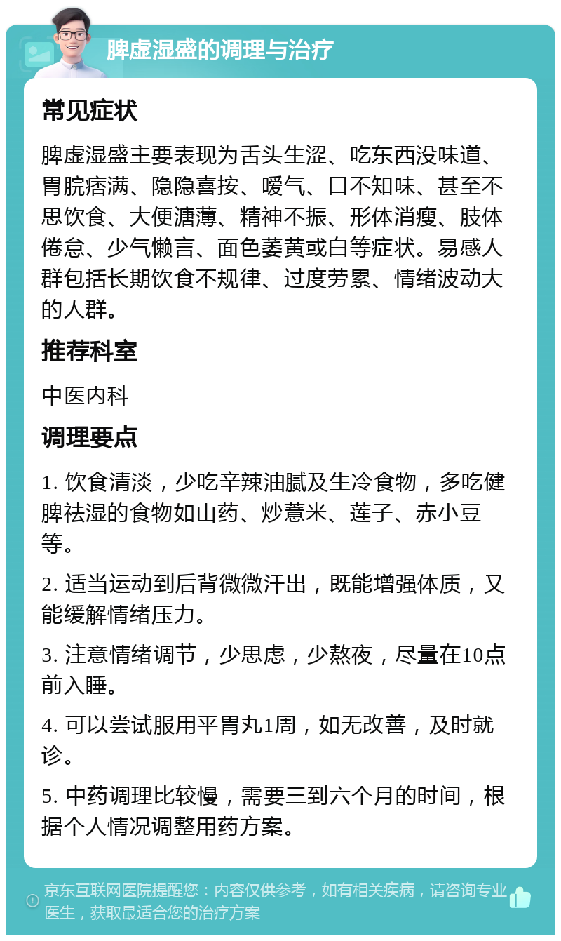 脾虚湿盛的调理与治疗 常见症状 脾虚湿盛主要表现为舌头生涩、吃东西没味道、胃脘痞满、隐隐喜按、嗳气、口不知味、甚至不思饮食、大便溏薄、精神不振、形体消瘦、肢体倦怠、少气懒言、面色萎黄或白等症状。易感人群包括长期饮食不规律、过度劳累、情绪波动大的人群。 推荐科室 中医内科 调理要点 1. 饮食清淡，少吃辛辣油腻及生冷食物，多吃健脾祛湿的食物如山药、炒薏米、莲子、赤小豆等。 2. 适当运动到后背微微汗出，既能增强体质，又能缓解情绪压力。 3. 注意情绪调节，少思虑，少熬夜，尽量在10点前入睡。 4. 可以尝试服用平胃丸1周，如无改善，及时就诊。 5. 中药调理比较慢，需要三到六个月的时间，根据个人情况调整用药方案。