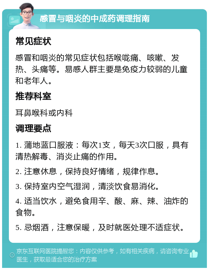 感冒与咽炎的中成药调理指南 常见症状 感冒和咽炎的常见症状包括喉咙痛、咳嗽、发热、头痛等。易感人群主要是免疫力较弱的儿童和老年人。 推荐科室 耳鼻喉科或内科 调理要点 1. 蒲地蓝口服液：每次1支，每天3次口服，具有清热解毒、消炎止痛的作用。 2. 注意休息，保持良好情绪，规律作息。 3. 保持室内空气湿润，清淡饮食易消化。 4. 适当饮水，避免食用辛、酸、麻、辣、油炸的食物。 5. 忌烟酒，注意保暖，及时就医处理不适症状。