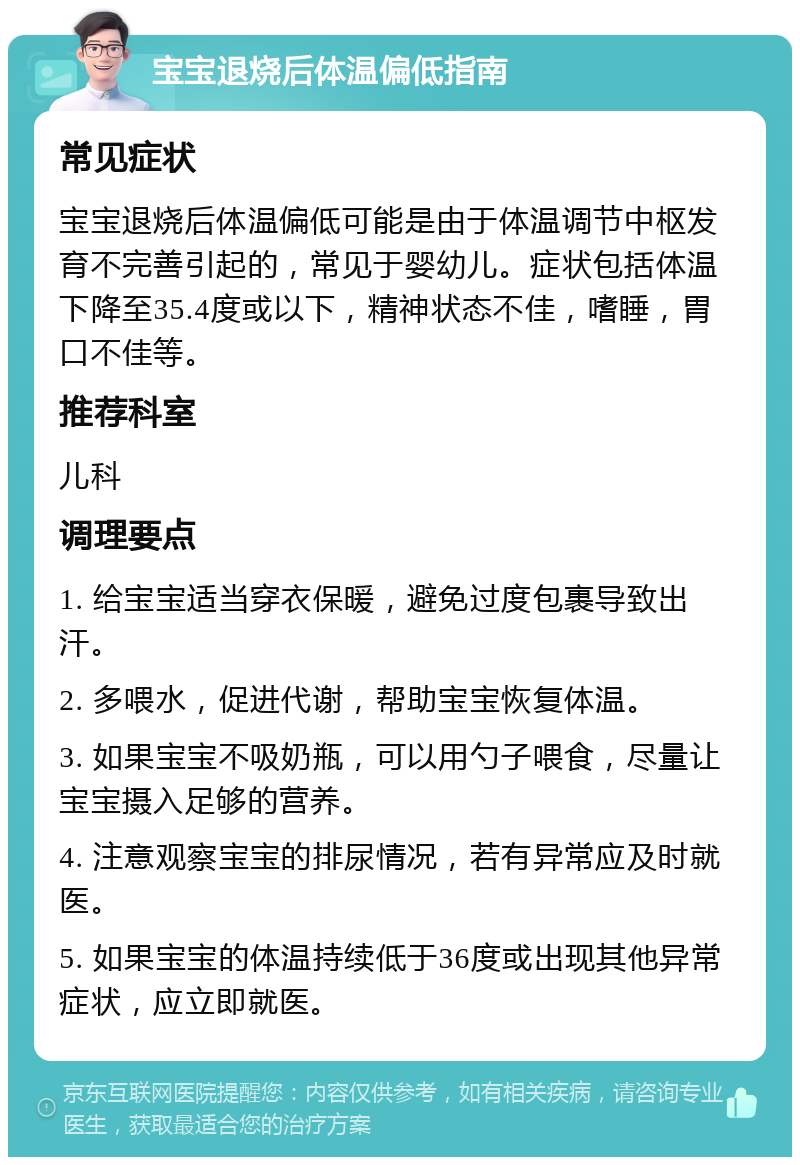 宝宝退烧后体温偏低指南 常见症状 宝宝退烧后体温偏低可能是由于体温调节中枢发育不完善引起的，常见于婴幼儿。症状包括体温下降至35.4度或以下，精神状态不佳，嗜睡，胃口不佳等。 推荐科室 儿科 调理要点 1. 给宝宝适当穿衣保暖，避免过度包裹导致出汗。 2. 多喂水，促进代谢，帮助宝宝恢复体温。 3. 如果宝宝不吸奶瓶，可以用勺子喂食，尽量让宝宝摄入足够的营养。 4. 注意观察宝宝的排尿情况，若有异常应及时就医。 5. 如果宝宝的体温持续低于36度或出现其他异常症状，应立即就医。