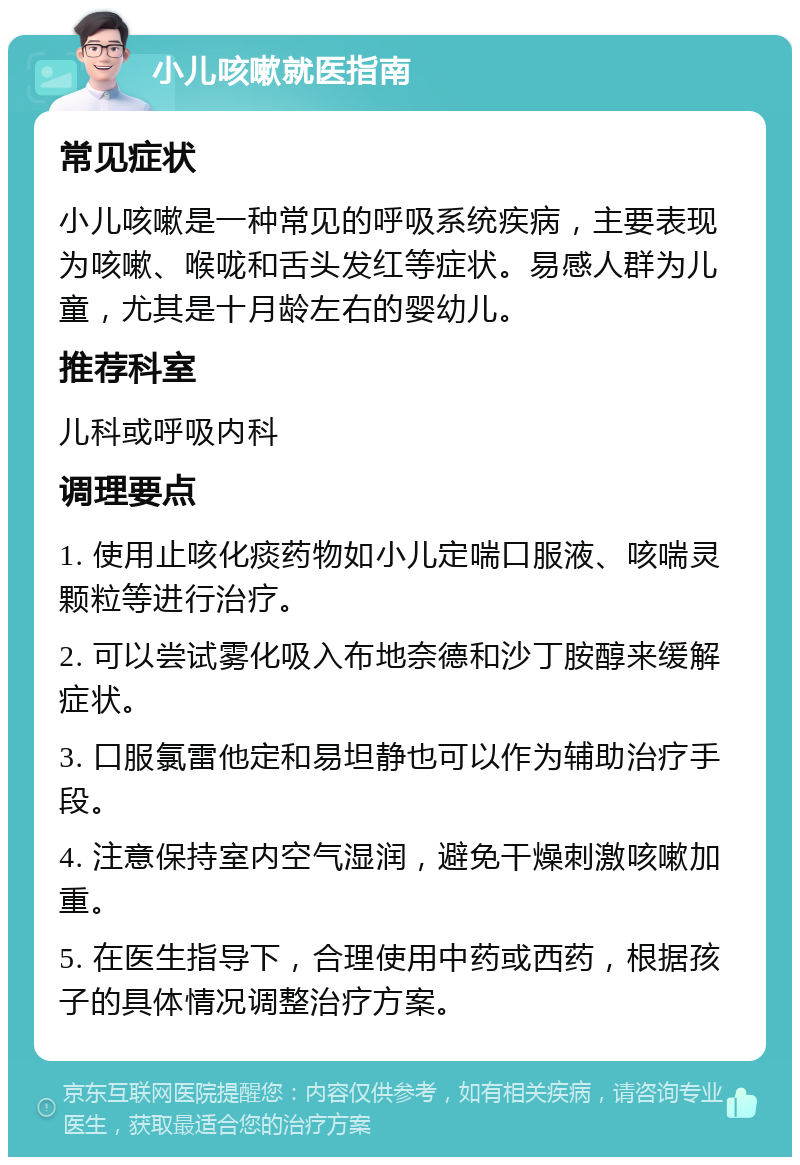 小儿咳嗽就医指南 常见症状 小儿咳嗽是一种常见的呼吸系统疾病，主要表现为咳嗽、喉咙和舌头发红等症状。易感人群为儿童，尤其是十月龄左右的婴幼儿。 推荐科室 儿科或呼吸内科 调理要点 1. 使用止咳化痰药物如小儿定喘口服液、咳喘灵颗粒等进行治疗。 2. 可以尝试雾化吸入布地奈德和沙丁胺醇来缓解症状。 3. 口服氯雷他定和易坦静也可以作为辅助治疗手段。 4. 注意保持室内空气湿润，避免干燥刺激咳嗽加重。 5. 在医生指导下，合理使用中药或西药，根据孩子的具体情况调整治疗方案。