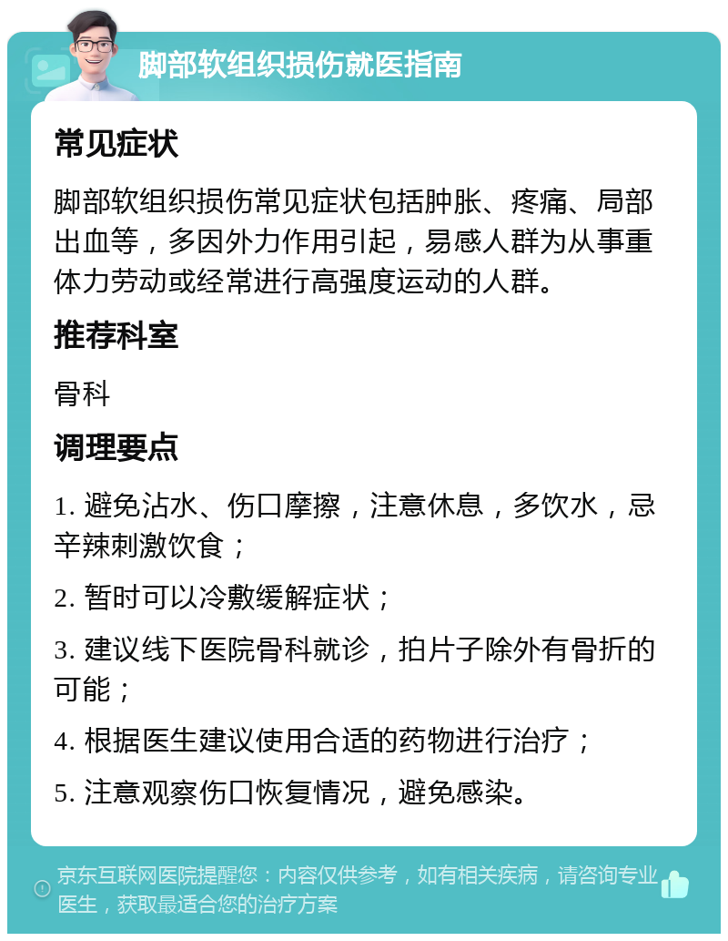 脚部软组织损伤就医指南 常见症状 脚部软组织损伤常见症状包括肿胀、疼痛、局部出血等，多因外力作用引起，易感人群为从事重体力劳动或经常进行高强度运动的人群。 推荐科室 骨科 调理要点 1. 避免沾水、伤口摩擦，注意休息，多饮水，忌辛辣刺激饮食； 2. 暂时可以冷敷缓解症状； 3. 建议线下医院骨科就诊，拍片子除外有骨折的可能； 4. 根据医生建议使用合适的药物进行治疗； 5. 注意观察伤口恢复情况，避免感染。