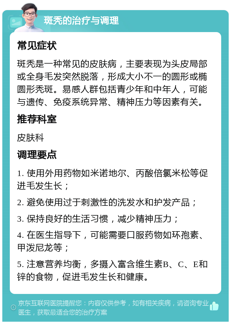 斑秃的治疗与调理 常见症状 斑秃是一种常见的皮肤病，主要表现为头皮局部或全身毛发突然脱落，形成大小不一的圆形或椭圆形秃斑。易感人群包括青少年和中年人，可能与遗传、免疫系统异常、精神压力等因素有关。 推荐科室 皮肤科 调理要点 1. 使用外用药物如米诺地尔、丙酸倍氯米松等促进毛发生长； 2. 避免使用过于刺激性的洗发水和护发产品； 3. 保持良好的生活习惯，减少精神压力； 4. 在医生指导下，可能需要口服药物如环孢素、甲泼尼龙等； 5. 注意营养均衡，多摄入富含维生素B、C、E和锌的食物，促进毛发生长和健康。