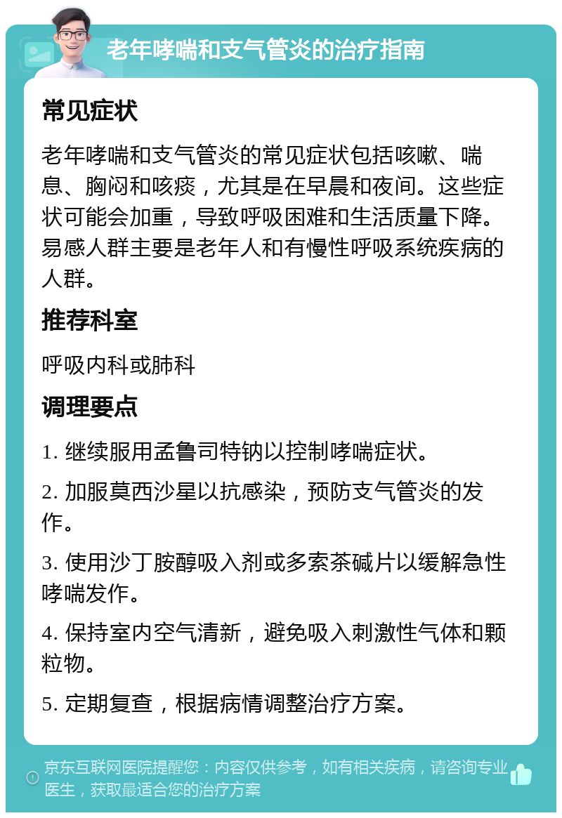 老年哮喘和支气管炎的治疗指南 常见症状 老年哮喘和支气管炎的常见症状包括咳嗽、喘息、胸闷和咳痰，尤其是在早晨和夜间。这些症状可能会加重，导致呼吸困难和生活质量下降。易感人群主要是老年人和有慢性呼吸系统疾病的人群。 推荐科室 呼吸内科或肺科 调理要点 1. 继续服用孟鲁司特钠以控制哮喘症状。 2. 加服莫西沙星以抗感染，预防支气管炎的发作。 3. 使用沙丁胺醇吸入剂或多索茶碱片以缓解急性哮喘发作。 4. 保持室内空气清新，避免吸入刺激性气体和颗粒物。 5. 定期复查，根据病情调整治疗方案。