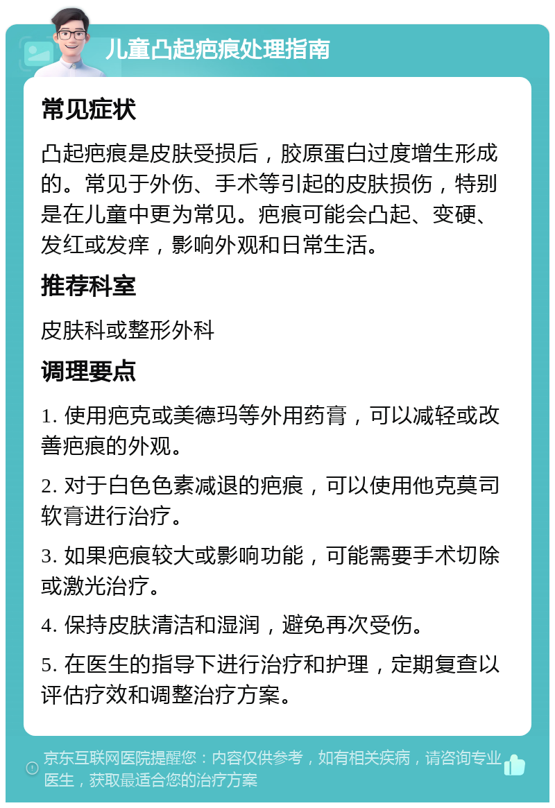 儿童凸起疤痕处理指南 常见症状 凸起疤痕是皮肤受损后，胶原蛋白过度增生形成的。常见于外伤、手术等引起的皮肤损伤，特别是在儿童中更为常见。疤痕可能会凸起、变硬、发红或发痒，影响外观和日常生活。 推荐科室 皮肤科或整形外科 调理要点 1. 使用疤克或美德玛等外用药膏，可以减轻或改善疤痕的外观。 2. 对于白色色素减退的疤痕，可以使用他克莫司软膏进行治疗。 3. 如果疤痕较大或影响功能，可能需要手术切除或激光治疗。 4. 保持皮肤清洁和湿润，避免再次受伤。 5. 在医生的指导下进行治疗和护理，定期复查以评估疗效和调整治疗方案。