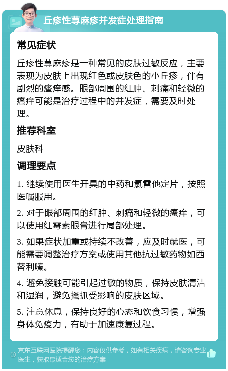 丘疹性荨麻疹并发症处理指南 常见症状 丘疹性荨麻疹是一种常见的皮肤过敏反应，主要表现为皮肤上出现红色或皮肤色的小丘疹，伴有剧烈的瘙痒感。眼部周围的红肿、刺痛和轻微的瘙痒可能是治疗过程中的并发症，需要及时处理。 推荐科室 皮肤科 调理要点 1. 继续使用医生开具的中药和氯雷他定片，按照医嘱服用。 2. 对于眼部周围的红肿、刺痛和轻微的瘙痒，可以使用红霉素眼膏进行局部处理。 3. 如果症状加重或持续不改善，应及时就医，可能需要调整治疗方案或使用其他抗过敏药物如西替利嗪。 4. 避免接触可能引起过敏的物质，保持皮肤清洁和湿润，避免搔抓受影响的皮肤区域。 5. 注意休息，保持良好的心态和饮食习惯，增强身体免疫力，有助于加速康复过程。