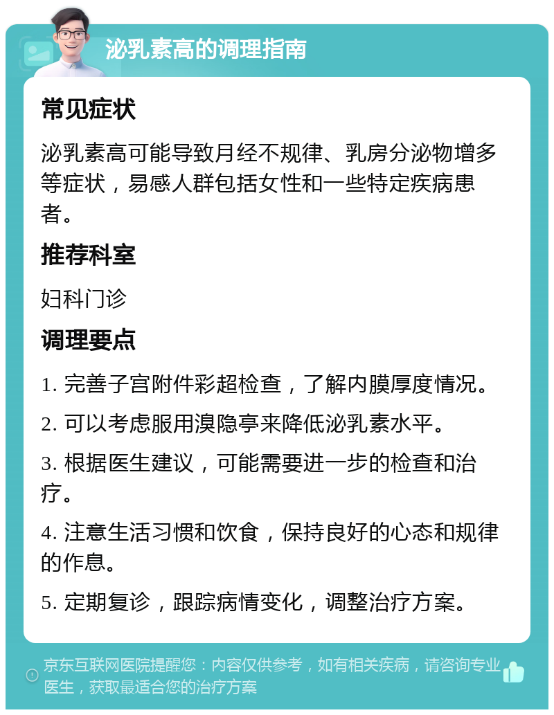 泌乳素高的调理指南 常见症状 泌乳素高可能导致月经不规律、乳房分泌物增多等症状，易感人群包括女性和一些特定疾病患者。 推荐科室 妇科门诊 调理要点 1. 完善子宫附件彩超检查，了解内膜厚度情况。 2. 可以考虑服用溴隐亭来降低泌乳素水平。 3. 根据医生建议，可能需要进一步的检查和治疗。 4. 注意生活习惯和饮食，保持良好的心态和规律的作息。 5. 定期复诊，跟踪病情变化，调整治疗方案。