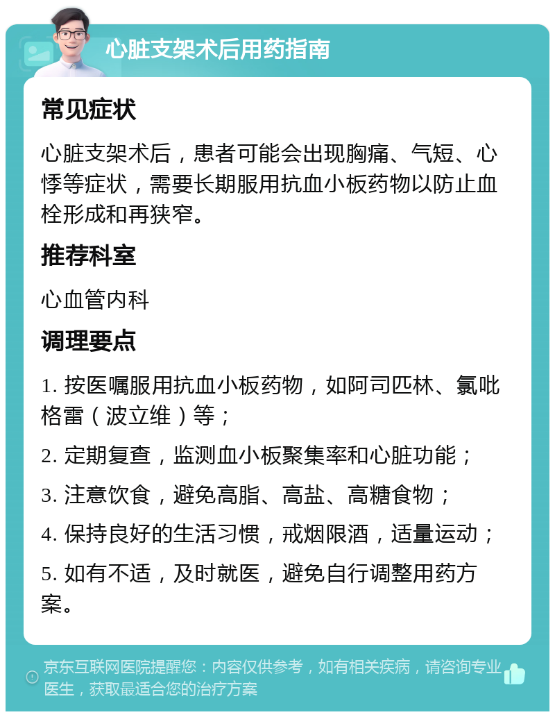 心脏支架术后用药指南 常见症状 心脏支架术后，患者可能会出现胸痛、气短、心悸等症状，需要长期服用抗血小板药物以防止血栓形成和再狭窄。 推荐科室 心血管内科 调理要点 1. 按医嘱服用抗血小板药物，如阿司匹林、氯吡格雷（波立维）等； 2. 定期复查，监测血小板聚集率和心脏功能； 3. 注意饮食，避免高脂、高盐、高糖食物； 4. 保持良好的生活习惯，戒烟限酒，适量运动； 5. 如有不适，及时就医，避免自行调整用药方案。