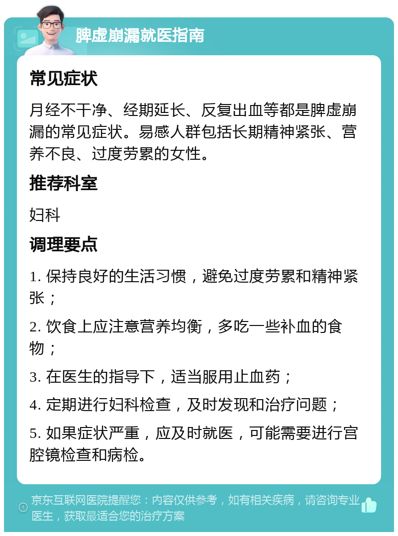 脾虚崩漏就医指南 常见症状 月经不干净、经期延长、反复出血等都是脾虚崩漏的常见症状。易感人群包括长期精神紧张、营养不良、过度劳累的女性。 推荐科室 妇科 调理要点 1. 保持良好的生活习惯，避免过度劳累和精神紧张； 2. 饮食上应注意营养均衡，多吃一些补血的食物； 3. 在医生的指导下，适当服用止血药； 4. 定期进行妇科检查，及时发现和治疗问题； 5. 如果症状严重，应及时就医，可能需要进行宫腔镜检查和病检。