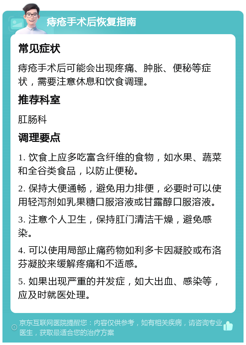 痔疮手术后恢复指南 常见症状 痔疮手术后可能会出现疼痛、肿胀、便秘等症状，需要注意休息和饮食调理。 推荐科室 肛肠科 调理要点 1. 饮食上应多吃富含纤维的食物，如水果、蔬菜和全谷类食品，以防止便秘。 2. 保持大便通畅，避免用力排便，必要时可以使用轻泻剂如乳果糖口服溶液或甘露醇口服溶液。 3. 注意个人卫生，保持肛门清洁干燥，避免感染。 4. 可以使用局部止痛药物如利多卡因凝胶或布洛芬凝胶来缓解疼痛和不适感。 5. 如果出现严重的并发症，如大出血、感染等，应及时就医处理。