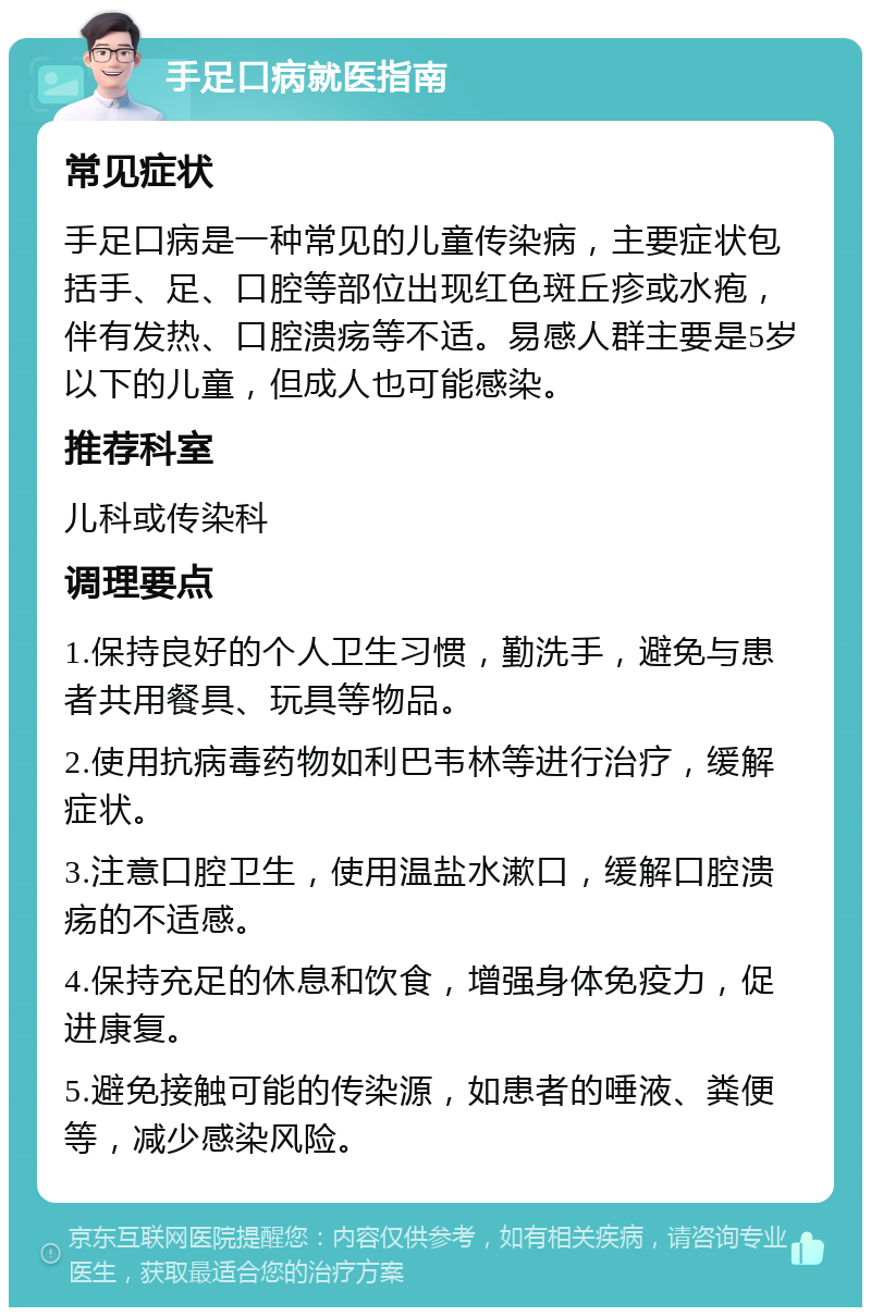 手足口病就医指南 常见症状 手足口病是一种常见的儿童传染病，主要症状包括手、足、口腔等部位出现红色斑丘疹或水疱，伴有发热、口腔溃疡等不适。易感人群主要是5岁以下的儿童，但成人也可能感染。 推荐科室 儿科或传染科 调理要点 1.保持良好的个人卫生习惯，勤洗手，避免与患者共用餐具、玩具等物品。 2.使用抗病毒药物如利巴韦林等进行治疗，缓解症状。 3.注意口腔卫生，使用温盐水漱口，缓解口腔溃疡的不适感。 4.保持充足的休息和饮食，增强身体免疫力，促进康复。 5.避免接触可能的传染源，如患者的唾液、粪便等，减少感染风险。