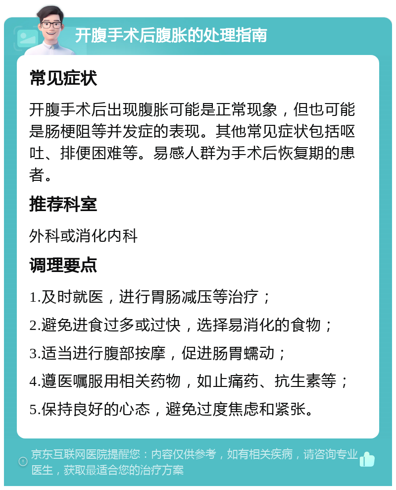 开腹手术后腹胀的处理指南 常见症状 开腹手术后出现腹胀可能是正常现象，但也可能是肠梗阻等并发症的表现。其他常见症状包括呕吐、排便困难等。易感人群为手术后恢复期的患者。 推荐科室 外科或消化内科 调理要点 1.及时就医，进行胃肠减压等治疗； 2.避免进食过多或过快，选择易消化的食物； 3.适当进行腹部按摩，促进肠胃蠕动； 4.遵医嘱服用相关药物，如止痛药、抗生素等； 5.保持良好的心态，避免过度焦虑和紧张。