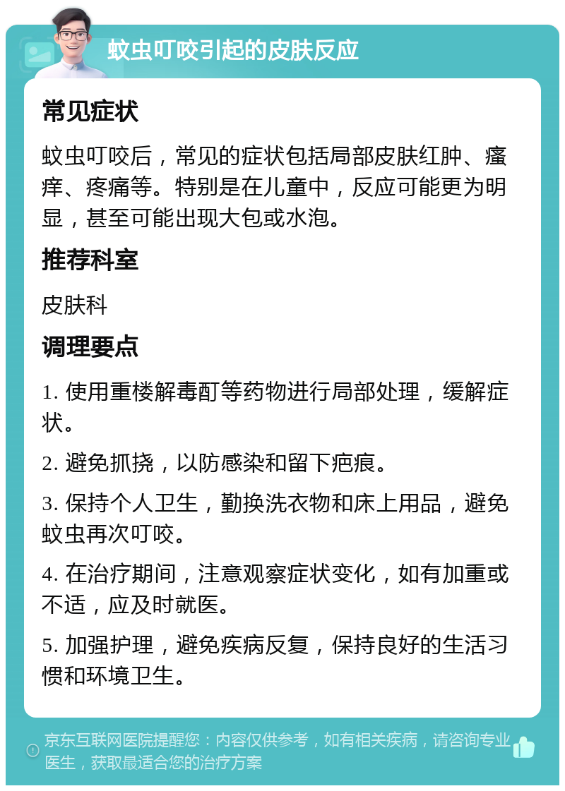 蚊虫叮咬引起的皮肤反应 常见症状 蚊虫叮咬后，常见的症状包括局部皮肤红肿、瘙痒、疼痛等。特别是在儿童中，反应可能更为明显，甚至可能出现大包或水泡。 推荐科室 皮肤科 调理要点 1. 使用重楼解毒酊等药物进行局部处理，缓解症状。 2. 避免抓挠，以防感染和留下疤痕。 3. 保持个人卫生，勤换洗衣物和床上用品，避免蚊虫再次叮咬。 4. 在治疗期间，注意观察症状变化，如有加重或不适，应及时就医。 5. 加强护理，避免疾病反复，保持良好的生活习惯和环境卫生。