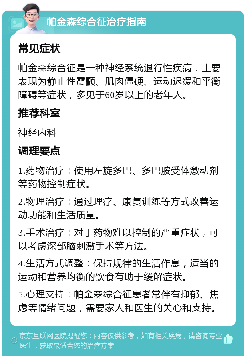 帕金森综合征治疗指南 常见症状 帕金森综合征是一种神经系统退行性疾病，主要表现为静止性震颤、肌肉僵硬、运动迟缓和平衡障碍等症状，多见于60岁以上的老年人。 推荐科室 神经内科 调理要点 1.药物治疗：使用左旋多巴、多巴胺受体激动剂等药物控制症状。 2.物理治疗：通过理疗、康复训练等方式改善运动功能和生活质量。 3.手术治疗：对于药物难以控制的严重症状，可以考虑深部脑刺激手术等方法。 4.生活方式调整：保持规律的生活作息，适当的运动和营养均衡的饮食有助于缓解症状。 5.心理支持：帕金森综合征患者常伴有抑郁、焦虑等情绪问题，需要家人和医生的关心和支持。