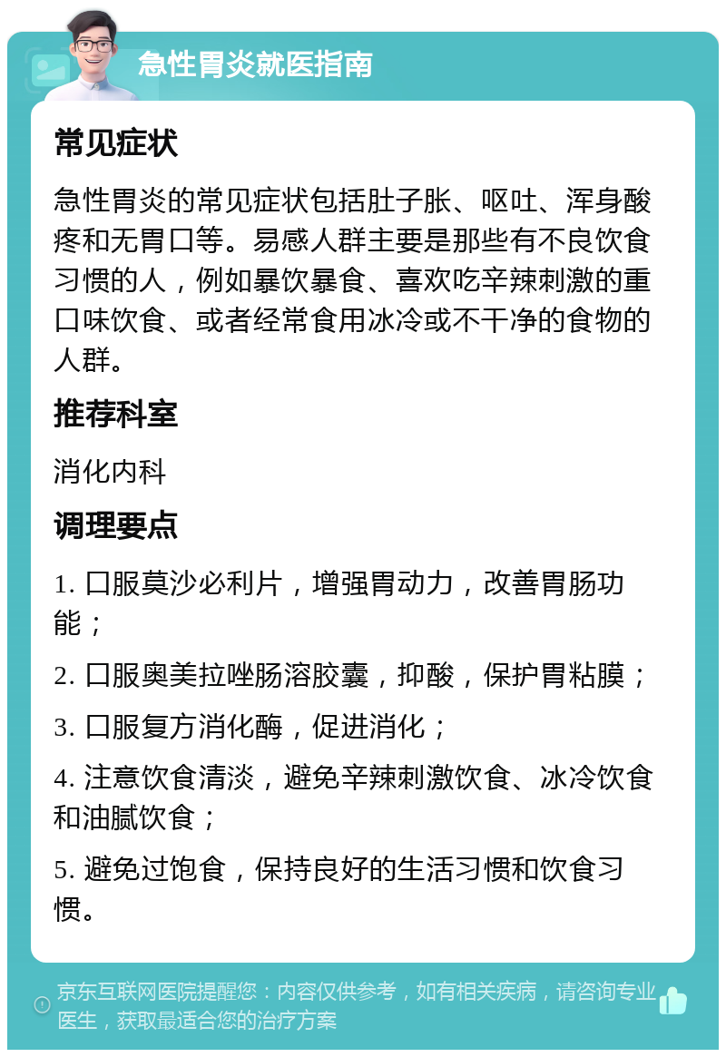 急性胃炎就医指南 常见症状 急性胃炎的常见症状包括肚子胀、呕吐、浑身酸疼和无胃口等。易感人群主要是那些有不良饮食习惯的人，例如暴饮暴食、喜欢吃辛辣刺激的重口味饮食、或者经常食用冰冷或不干净的食物的人群。 推荐科室 消化内科 调理要点 1. 口服莫沙必利片，增强胃动力，改善胃肠功能； 2. 口服奥美拉唑肠溶胶囊，抑酸，保护胃粘膜； 3. 口服复方消化酶，促进消化； 4. 注意饮食清淡，避免辛辣刺激饮食、冰冷饮食和油腻饮食； 5. 避免过饱食，保持良好的生活习惯和饮食习惯。