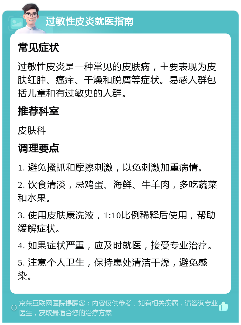 过敏性皮炎就医指南 常见症状 过敏性皮炎是一种常见的皮肤病，主要表现为皮肤红肿、瘙痒、干燥和脱屑等症状。易感人群包括儿童和有过敏史的人群。 推荐科室 皮肤科 调理要点 1. 避免搔抓和摩擦刺激，以免刺激加重病情。 2. 饮食清淡，忌鸡蛋、海鲜、牛羊肉，多吃蔬菜和水果。 3. 使用皮肤康洗液，1:10比例稀释后使用，帮助缓解症状。 4. 如果症状严重，应及时就医，接受专业治疗。 5. 注意个人卫生，保持患处清洁干燥，避免感染。