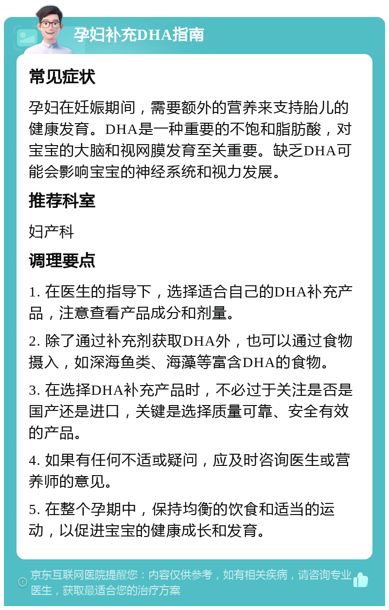 孕妇补充DHA指南 常见症状 孕妇在妊娠期间，需要额外的营养来支持胎儿的健康发育。DHA是一种重要的不饱和脂肪酸，对宝宝的大脑和视网膜发育至关重要。缺乏DHA可能会影响宝宝的神经系统和视力发展。 推荐科室 妇产科 调理要点 1. 在医生的指导下，选择适合自己的DHA补充产品，注意查看产品成分和剂量。 2. 除了通过补充剂获取DHA外，也可以通过食物摄入，如深海鱼类、海藻等富含DHA的食物。 3. 在选择DHA补充产品时，不必过于关注是否是国产还是进口，关键是选择质量可靠、安全有效的产品。 4. 如果有任何不适或疑问，应及时咨询医生或营养师的意见。 5. 在整个孕期中，保持均衡的饮食和适当的运动，以促进宝宝的健康成长和发育。