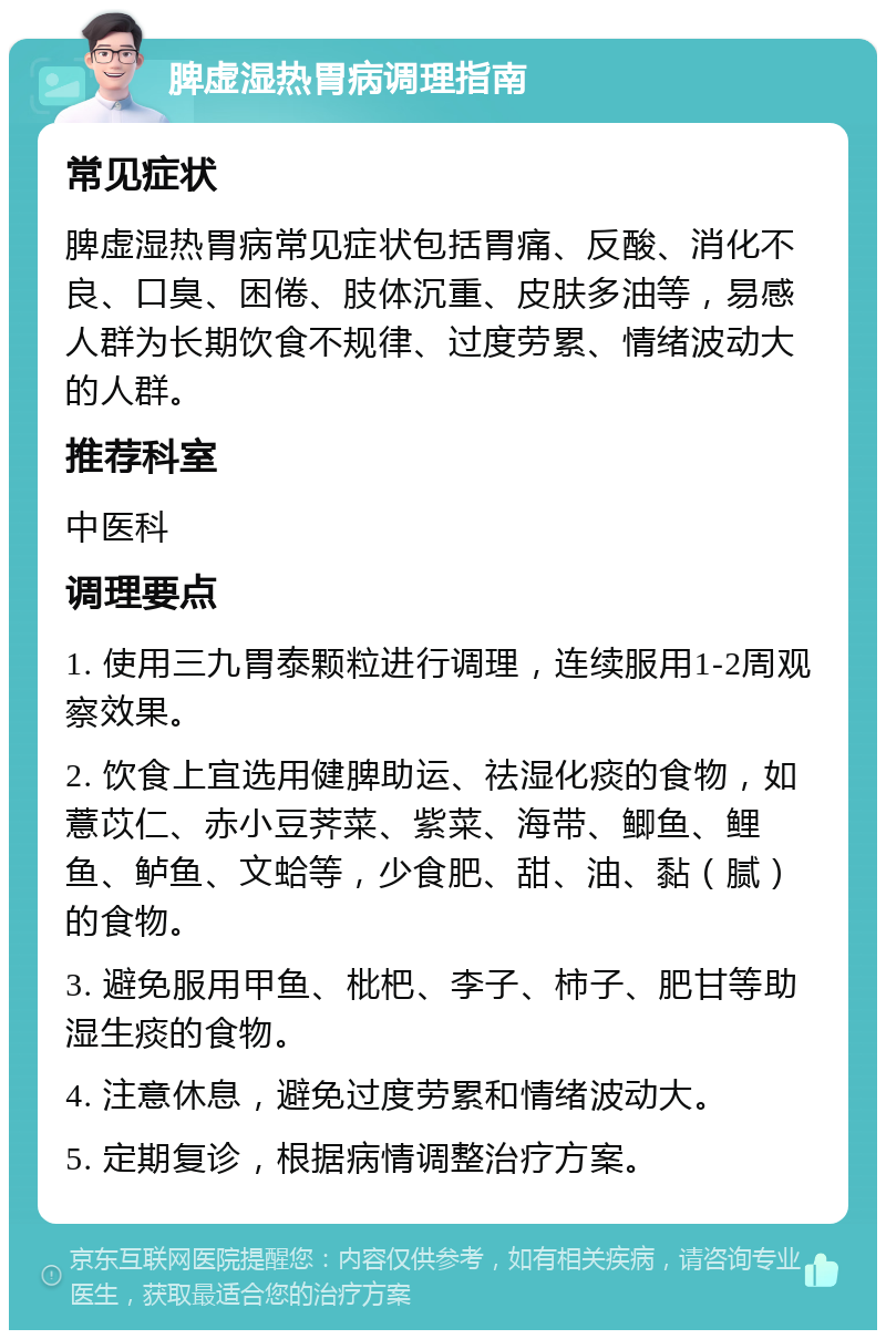 脾虚湿热胃病调理指南 常见症状 脾虚湿热胃病常见症状包括胃痛、反酸、消化不良、口臭、困倦、肢体沉重、皮肤多油等，易感人群为长期饮食不规律、过度劳累、情绪波动大的人群。 推荐科室 中医科 调理要点 1. 使用三九胃泰颗粒进行调理，连续服用1-2周观察效果。 2. 饮食上宜选用健脾助运、祛湿化痰的食物，如薏苡仁、赤小豆荠菜、紫菜、海带、鲫鱼、鲤鱼、鲈鱼、文蛤等，少食肥、甜、油、黏（腻）的食物。 3. 避免服用甲鱼、枇杷、李子、柿子、肥甘等助湿生痰的食物。 4. 注意休息，避免过度劳累和情绪波动大。 5. 定期复诊，根据病情调整治疗方案。