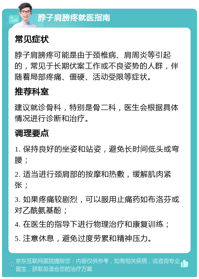 脖子肩膀疼就医指南 常见症状 脖子肩膀疼可能是由于颈椎病、肩周炎等引起的，常见于长期伏案工作或不良姿势的人群，伴随着局部疼痛、僵硬、活动受限等症状。 推荐科室 建议就诊骨科，特别是骨二科，医生会根据具体情况进行诊断和治疗。 调理要点 1. 保持良好的坐姿和站姿，避免长时间低头或弯腰； 2. 适当进行颈肩部的按摩和热敷，缓解肌肉紧张； 3. 如果疼痛较剧烈，可以服用止痛药如布洛芬或对乙酰氨基酚； 4. 在医生的指导下进行物理治疗和康复训练； 5. 注意休息，避免过度劳累和精神压力。