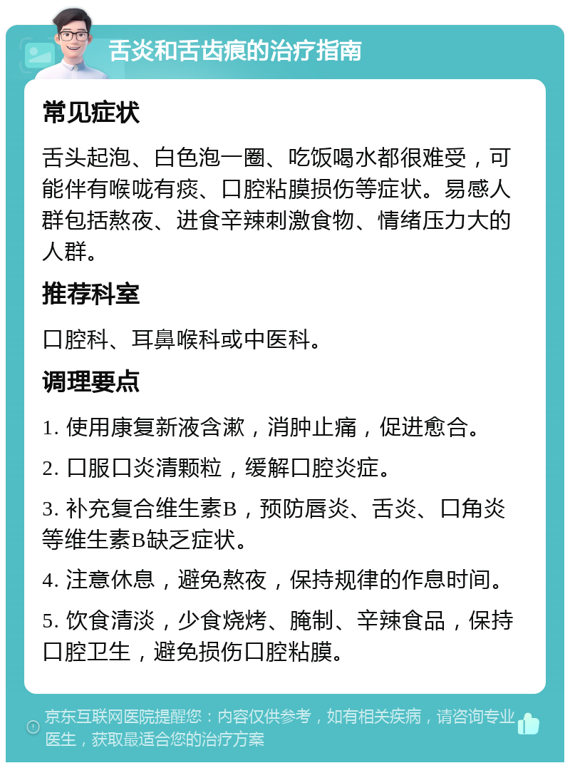 舌炎和舌齿痕的治疗指南 常见症状 舌头起泡、白色泡一圈、吃饭喝水都很难受，可能伴有喉咙有痰、口腔粘膜损伤等症状。易感人群包括熬夜、进食辛辣刺激食物、情绪压力大的人群。 推荐科室 口腔科、耳鼻喉科或中医科。 调理要点 1. 使用康复新液含漱，消肿止痛，促进愈合。 2. 口服口炎清颗粒，缓解口腔炎症。 3. 补充复合维生素B，预防唇炎、舌炎、口角炎等维生素B缺乏症状。 4. 注意休息，避免熬夜，保持规律的作息时间。 5. 饮食清淡，少食烧烤、腌制、辛辣食品，保持口腔卫生，避免损伤口腔粘膜。