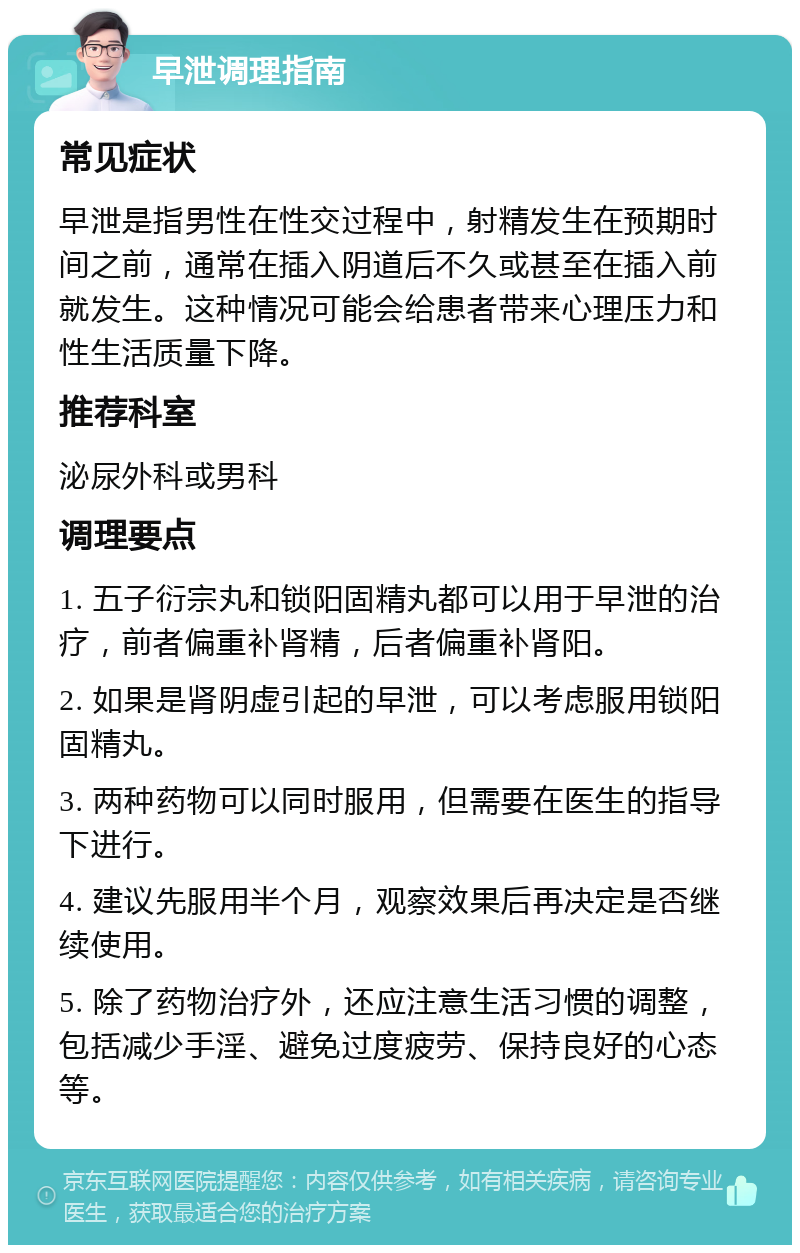 早泄调理指南 常见症状 早泄是指男性在性交过程中，射精发生在预期时间之前，通常在插入阴道后不久或甚至在插入前就发生。这种情况可能会给患者带来心理压力和性生活质量下降。 推荐科室 泌尿外科或男科 调理要点 1. 五子衍宗丸和锁阳固精丸都可以用于早泄的治疗，前者偏重补肾精，后者偏重补肾阳。 2. 如果是肾阴虚引起的早泄，可以考虑服用锁阳固精丸。 3. 两种药物可以同时服用，但需要在医生的指导下进行。 4. 建议先服用半个月，观察效果后再决定是否继续使用。 5. 除了药物治疗外，还应注意生活习惯的调整，包括减少手淫、避免过度疲劳、保持良好的心态等。