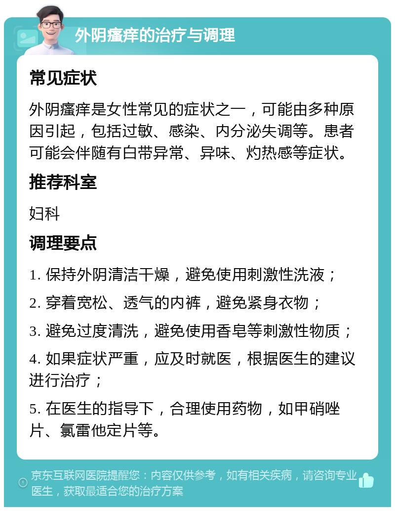 外阴瘙痒的治疗与调理 常见症状 外阴瘙痒是女性常见的症状之一，可能由多种原因引起，包括过敏、感染、内分泌失调等。患者可能会伴随有白带异常、异味、灼热感等症状。 推荐科室 妇科 调理要点 1. 保持外阴清洁干燥，避免使用刺激性洗液； 2. 穿着宽松、透气的内裤，避免紧身衣物； 3. 避免过度清洗，避免使用香皂等刺激性物质； 4. 如果症状严重，应及时就医，根据医生的建议进行治疗； 5. 在医生的指导下，合理使用药物，如甲硝唑片、氯雷他定片等。