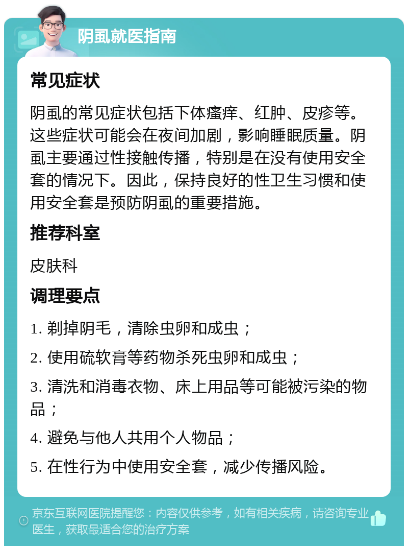 阴虱就医指南 常见症状 阴虱的常见症状包括下体瘙痒、红肿、皮疹等。这些症状可能会在夜间加剧，影响睡眠质量。阴虱主要通过性接触传播，特别是在没有使用安全套的情况下。因此，保持良好的性卫生习惯和使用安全套是预防阴虱的重要措施。 推荐科室 皮肤科 调理要点 1. 剃掉阴毛，清除虫卵和成虫； 2. 使用硫软膏等药物杀死虫卵和成虫； 3. 清洗和消毒衣物、床上用品等可能被污染的物品； 4. 避免与他人共用个人物品； 5. 在性行为中使用安全套，减少传播风险。