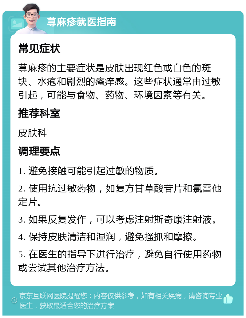 荨麻疹就医指南 常见症状 荨麻疹的主要症状是皮肤出现红色或白色的斑块、水疱和剧烈的瘙痒感。这些症状通常由过敏引起，可能与食物、药物、环境因素等有关。 推荐科室 皮肤科 调理要点 1. 避免接触可能引起过敏的物质。 2. 使用抗过敏药物，如复方甘草酸苷片和氯雷他定片。 3. 如果反复发作，可以考虑注射斯奇康注射液。 4. 保持皮肤清洁和湿润，避免搔抓和摩擦。 5. 在医生的指导下进行治疗，避免自行使用药物或尝试其他治疗方法。