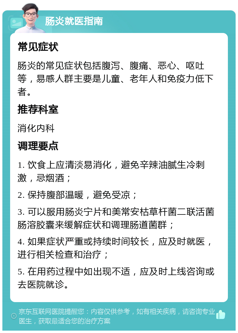 肠炎就医指南 常见症状 肠炎的常见症状包括腹泻、腹痛、恶心、呕吐等，易感人群主要是儿童、老年人和免疫力低下者。 推荐科室 消化内科 调理要点 1. 饮食上应清淡易消化，避免辛辣油腻生冷刺激，忌烟酒； 2. 保持腹部温暖，避免受凉； 3. 可以服用肠炎宁片和美常安枯草杆菌二联活菌肠溶胶囊来缓解症状和调理肠道菌群； 4. 如果症状严重或持续时间较长，应及时就医，进行相关检查和治疗； 5. 在用药过程中如出现不适，应及时上线咨询或去医院就诊。