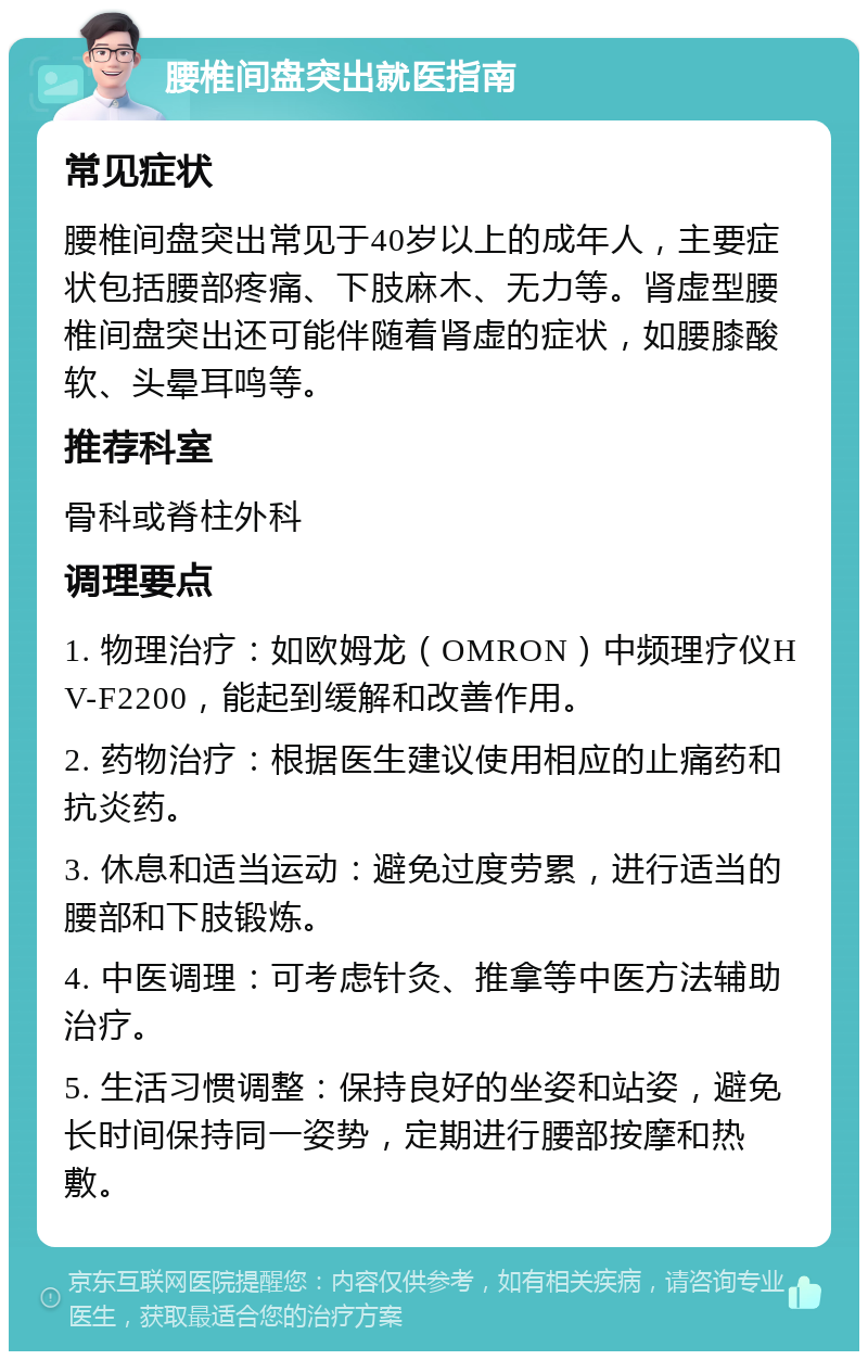 腰椎间盘突出就医指南 常见症状 腰椎间盘突出常见于40岁以上的成年人，主要症状包括腰部疼痛、下肢麻木、无力等。肾虚型腰椎间盘突出还可能伴随着肾虚的症状，如腰膝酸软、头晕耳鸣等。 推荐科室 骨科或脊柱外科 调理要点 1. 物理治疗：如欧姆龙（OMRON）中频理疗仪HV-F2200，能起到缓解和改善作用。 2. 药物治疗：根据医生建议使用相应的止痛药和抗炎药。 3. 休息和适当运动：避免过度劳累，进行适当的腰部和下肢锻炼。 4. 中医调理：可考虑针灸、推拿等中医方法辅助治疗。 5. 生活习惯调整：保持良好的坐姿和站姿，避免长时间保持同一姿势，定期进行腰部按摩和热敷。