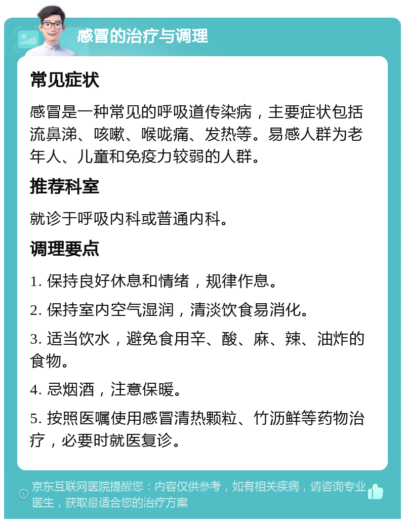 感冒的治疗与调理 常见症状 感冒是一种常见的呼吸道传染病，主要症状包括流鼻涕、咳嗽、喉咙痛、发热等。易感人群为老年人、儿童和免疫力较弱的人群。 推荐科室 就诊于呼吸内科或普通内科。 调理要点 1. 保持良好休息和情绪，规律作息。 2. 保持室内空气湿润，清淡饮食易消化。 3. 适当饮水，避免食用辛、酸、麻、辣、油炸的食物。 4. 忌烟酒，注意保暖。 5. 按照医嘱使用感冒清热颗粒、竹沥鲜等药物治疗，必要时就医复诊。