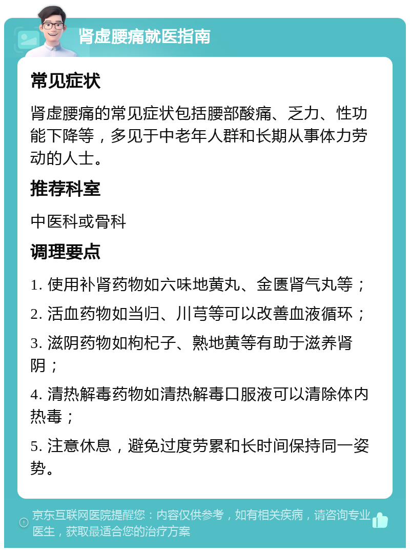 肾虚腰痛就医指南 常见症状 肾虚腰痛的常见症状包括腰部酸痛、乏力、性功能下降等，多见于中老年人群和长期从事体力劳动的人士。 推荐科室 中医科或骨科 调理要点 1. 使用补肾药物如六味地黄丸、金匮肾气丸等； 2. 活血药物如当归、川芎等可以改善血液循环； 3. 滋阴药物如枸杞子、熟地黄等有助于滋养肾阴； 4. 清热解毒药物如清热解毒口服液可以清除体内热毒； 5. 注意休息，避免过度劳累和长时间保持同一姿势。