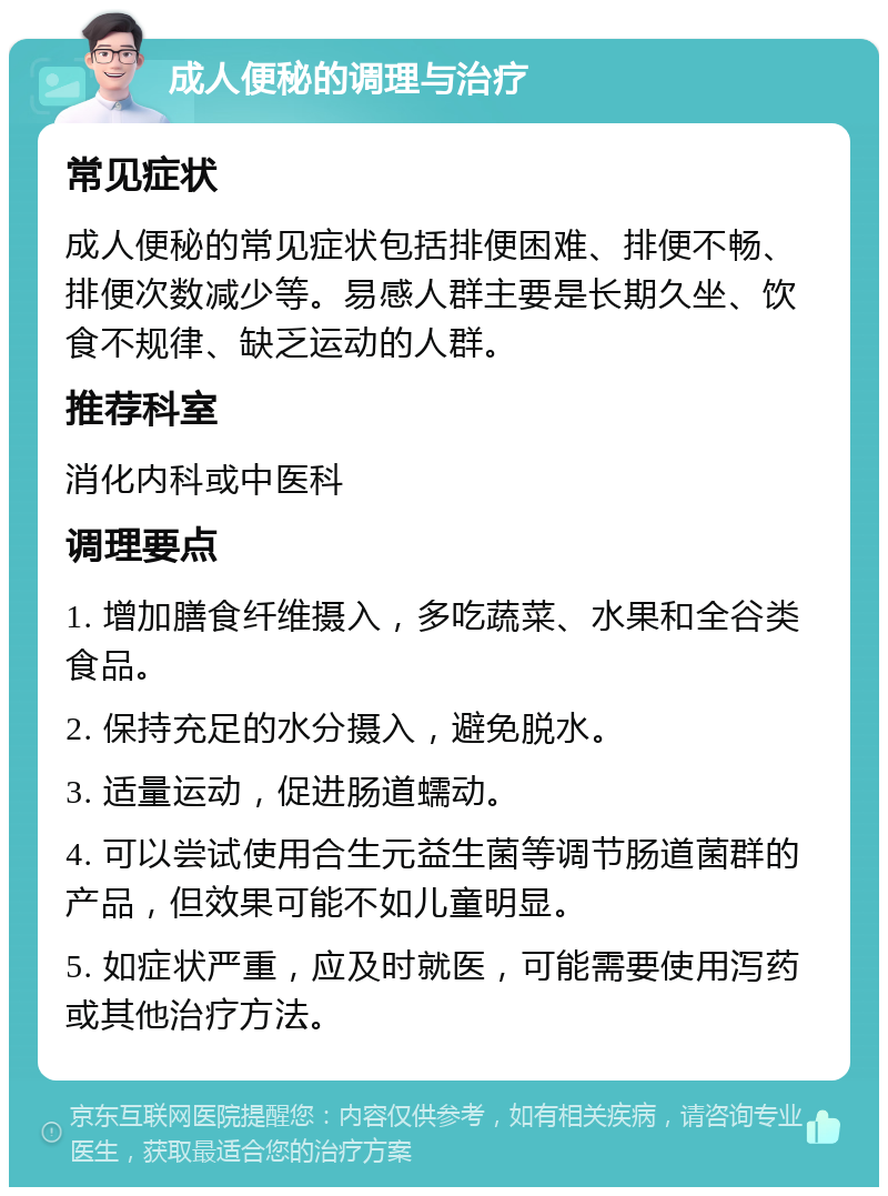 成人便秘的调理与治疗 常见症状 成人便秘的常见症状包括排便困难、排便不畅、排便次数减少等。易感人群主要是长期久坐、饮食不规律、缺乏运动的人群。 推荐科室 消化内科或中医科 调理要点 1. 增加膳食纤维摄入，多吃蔬菜、水果和全谷类食品。 2. 保持充足的水分摄入，避免脱水。 3. 适量运动，促进肠道蠕动。 4. 可以尝试使用合生元益生菌等调节肠道菌群的产品，但效果可能不如儿童明显。 5. 如症状严重，应及时就医，可能需要使用泻药或其他治疗方法。