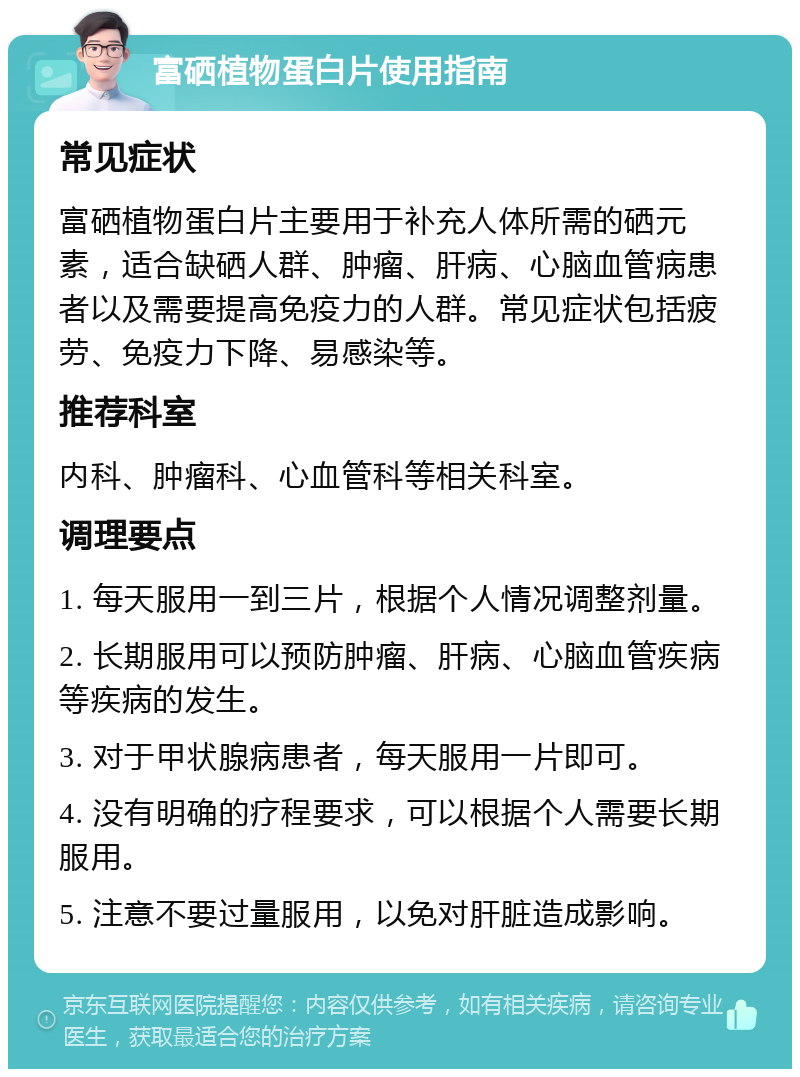 富硒植物蛋白片使用指南 常见症状 富硒植物蛋白片主要用于补充人体所需的硒元素，适合缺硒人群、肿瘤、肝病、心脑血管病患者以及需要提高免疫力的人群。常见症状包括疲劳、免疫力下降、易感染等。 推荐科室 内科、肿瘤科、心血管科等相关科室。 调理要点 1. 每天服用一到三片，根据个人情况调整剂量。 2. 长期服用可以预防肿瘤、肝病、心脑血管疾病等疾病的发生。 3. 对于甲状腺病患者，每天服用一片即可。 4. 没有明确的疗程要求，可以根据个人需要长期服用。 5. 注意不要过量服用，以免对肝脏造成影响。