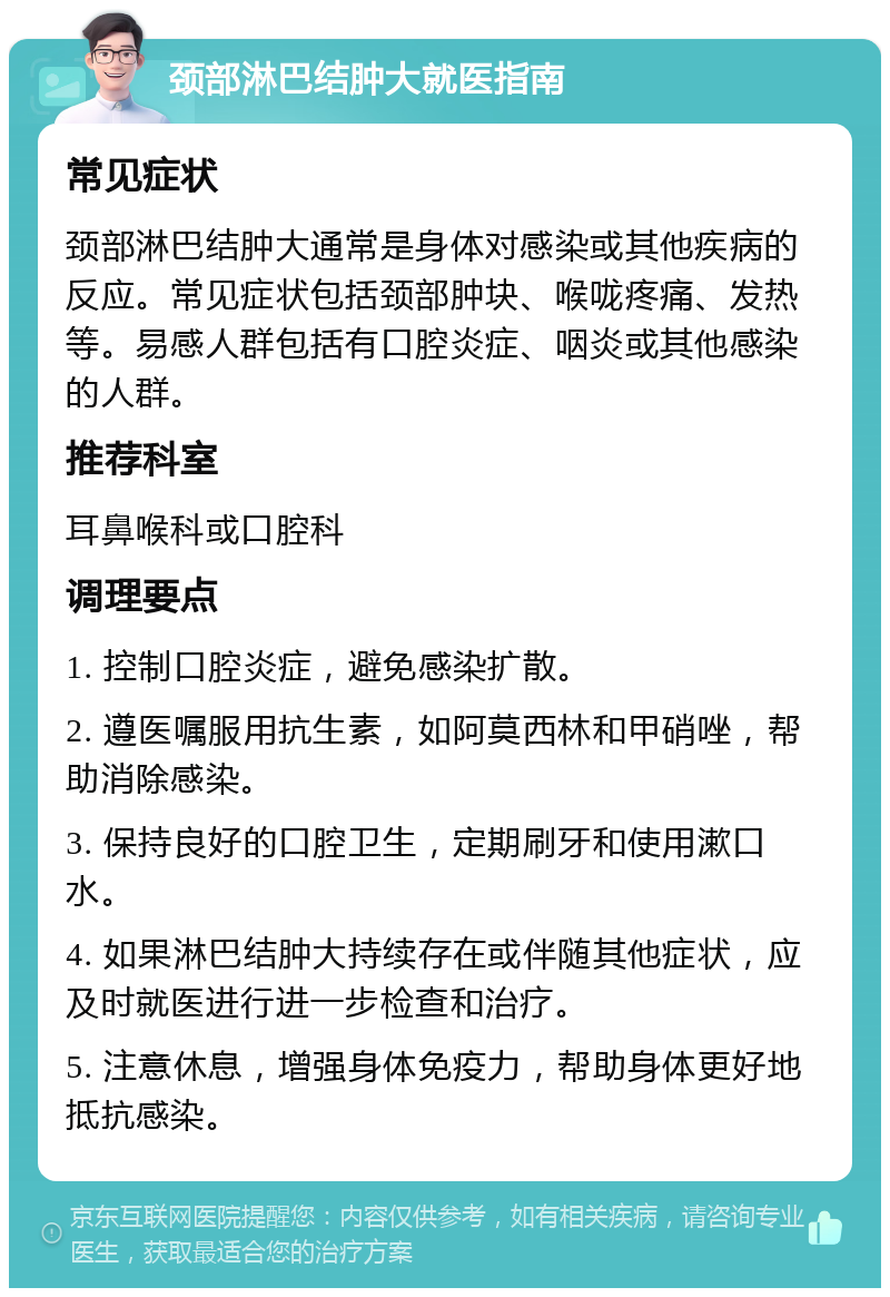 颈部淋巴结肿大就医指南 常见症状 颈部淋巴结肿大通常是身体对感染或其他疾病的反应。常见症状包括颈部肿块、喉咙疼痛、发热等。易感人群包括有口腔炎症、咽炎或其他感染的人群。 推荐科室 耳鼻喉科或口腔科 调理要点 1. 控制口腔炎症，避免感染扩散。 2. 遵医嘱服用抗生素，如阿莫西林和甲硝唑，帮助消除感染。 3. 保持良好的口腔卫生，定期刷牙和使用漱口水。 4. 如果淋巴结肿大持续存在或伴随其他症状，应及时就医进行进一步检查和治疗。 5. 注意休息，增强身体免疫力，帮助身体更好地抵抗感染。