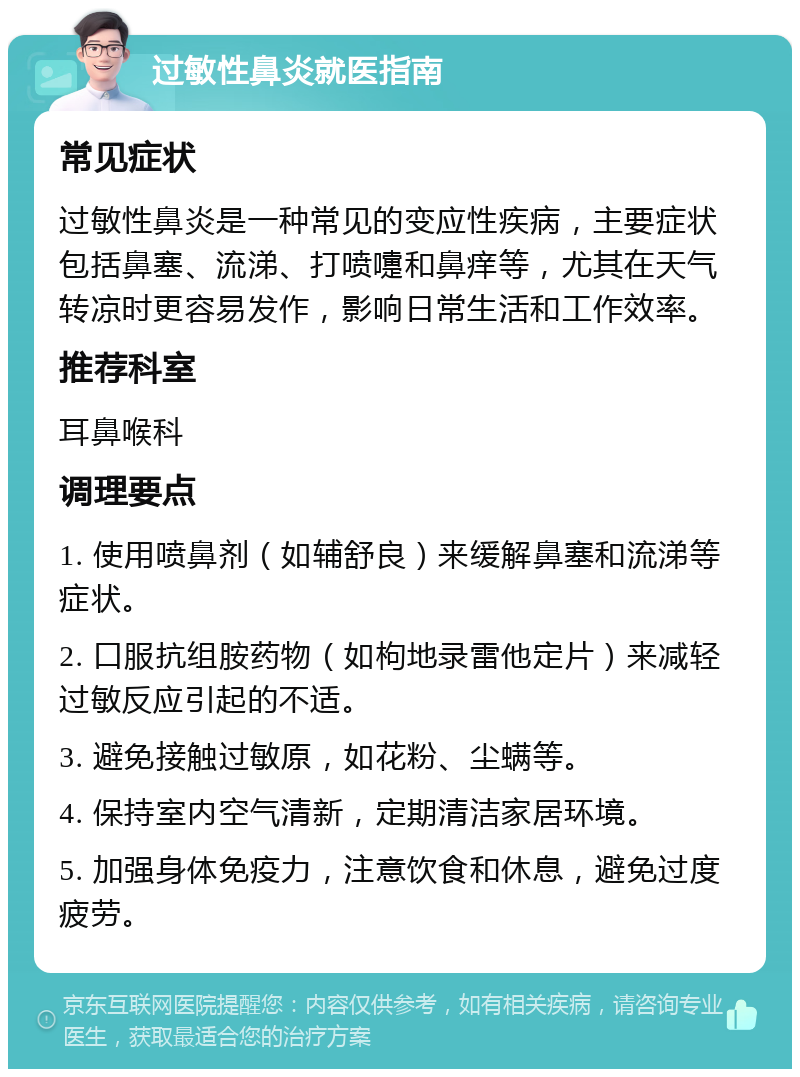 过敏性鼻炎就医指南 常见症状 过敏性鼻炎是一种常见的变应性疾病，主要症状包括鼻塞、流涕、打喷嚏和鼻痒等，尤其在天气转凉时更容易发作，影响日常生活和工作效率。 推荐科室 耳鼻喉科 调理要点 1. 使用喷鼻剂（如辅舒良）来缓解鼻塞和流涕等症状。 2. 口服抗组胺药物（如枸地录雷他定片）来减轻过敏反应引起的不适。 3. 避免接触过敏原，如花粉、尘螨等。 4. 保持室内空气清新，定期清洁家居环境。 5. 加强身体免疫力，注意饮食和休息，避免过度疲劳。