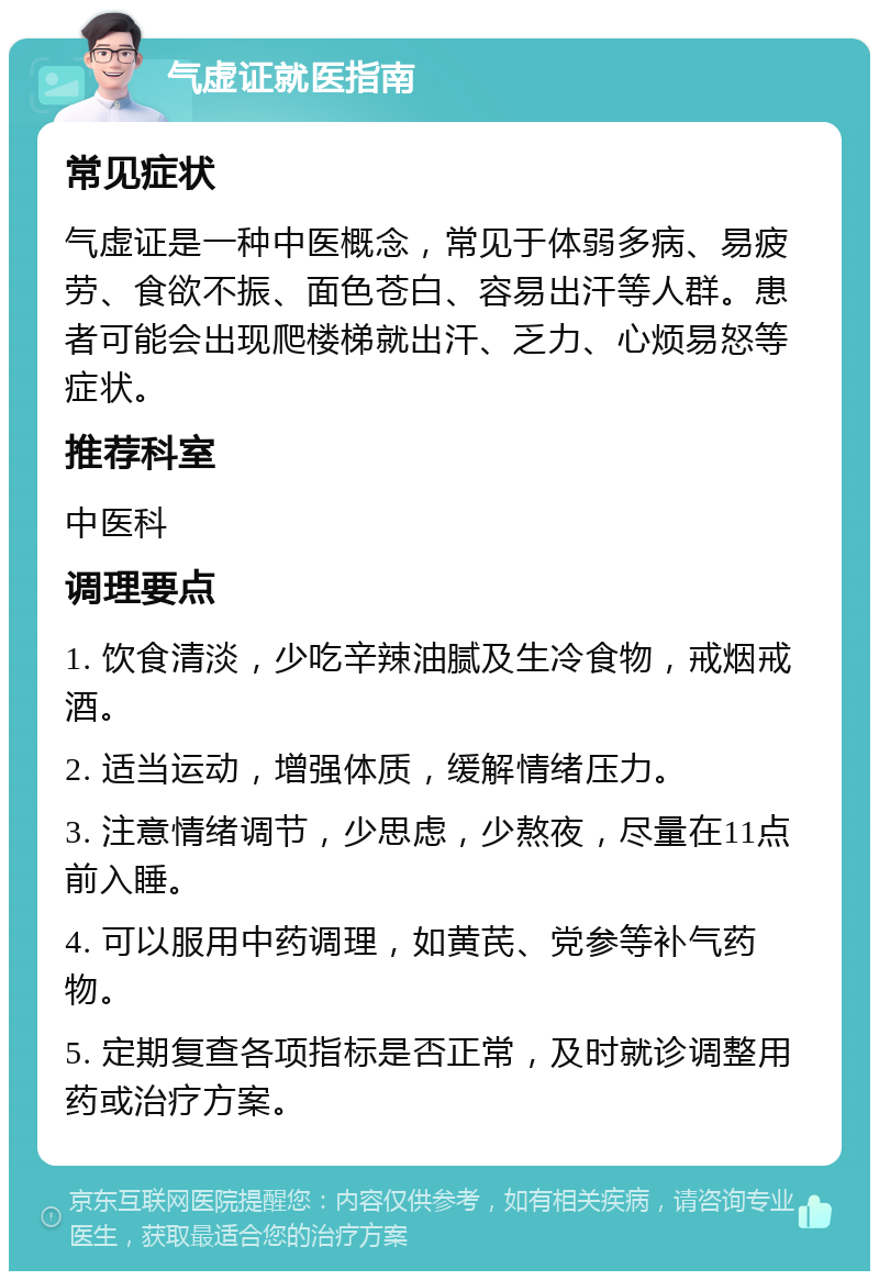 气虚证就医指南 常见症状 气虚证是一种中医概念，常见于体弱多病、易疲劳、食欲不振、面色苍白、容易出汗等人群。患者可能会出现爬楼梯就出汗、乏力、心烦易怒等症状。 推荐科室 中医科 调理要点 1. 饮食清淡，少吃辛辣油腻及生冷食物，戒烟戒酒。 2. 适当运动，增强体质，缓解情绪压力。 3. 注意情绪调节，少思虑，少熬夜，尽量在11点前入睡。 4. 可以服用中药调理，如黄芪、党参等补气药物。 5. 定期复查各项指标是否正常，及时就诊调整用药或治疗方案。