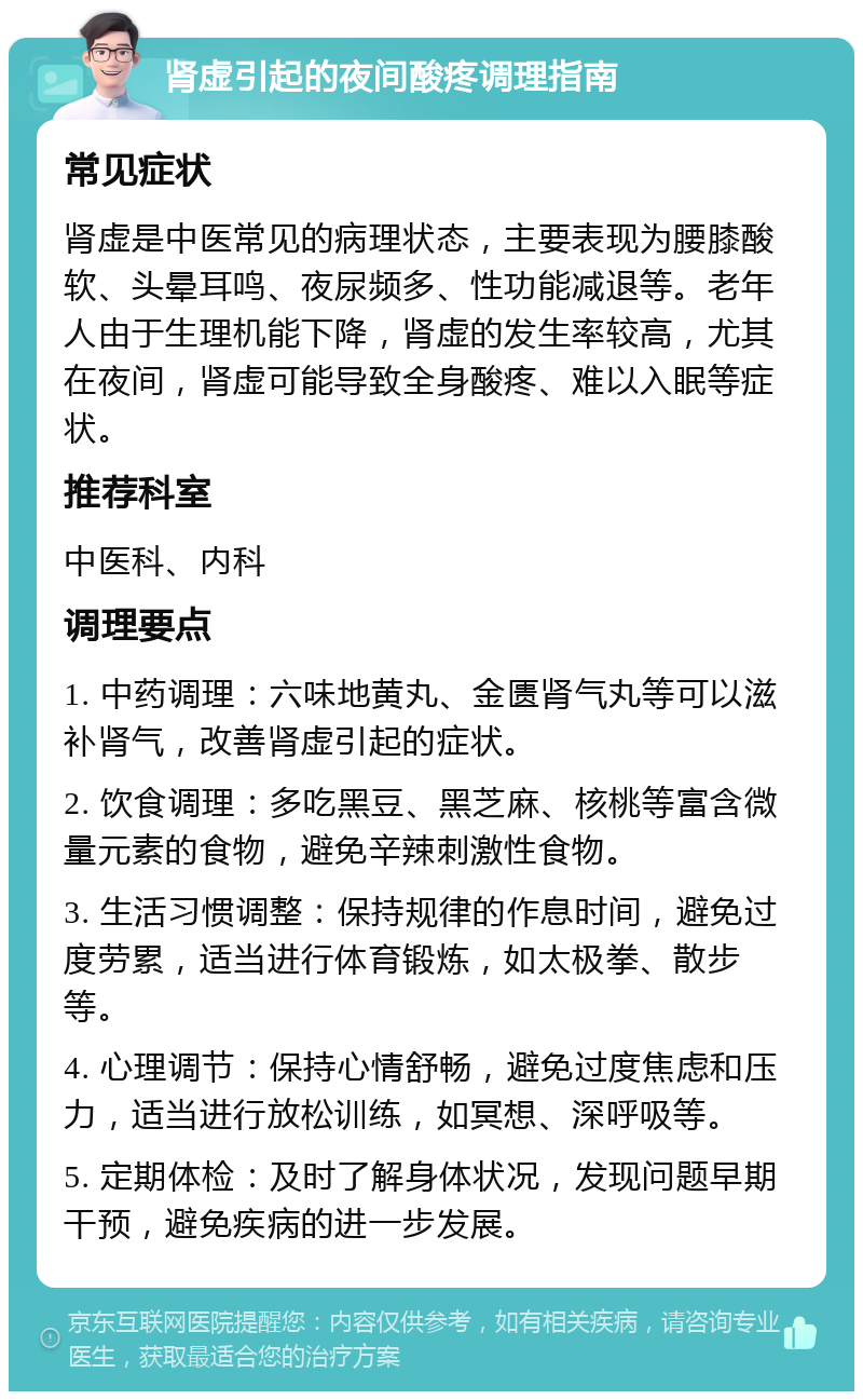 肾虚引起的夜间酸疼调理指南 常见症状 肾虚是中医常见的病理状态，主要表现为腰膝酸软、头晕耳鸣、夜尿频多、性功能减退等。老年人由于生理机能下降，肾虚的发生率较高，尤其在夜间，肾虚可能导致全身酸疼、难以入眠等症状。 推荐科室 中医科、内科 调理要点 1. 中药调理：六味地黄丸、金匮肾气丸等可以滋补肾气，改善肾虚引起的症状。 2. 饮食调理：多吃黑豆、黑芝麻、核桃等富含微量元素的食物，避免辛辣刺激性食物。 3. 生活习惯调整：保持规律的作息时间，避免过度劳累，适当进行体育锻炼，如太极拳、散步等。 4. 心理调节：保持心情舒畅，避免过度焦虑和压力，适当进行放松训练，如冥想、深呼吸等。 5. 定期体检：及时了解身体状况，发现问题早期干预，避免疾病的进一步发展。