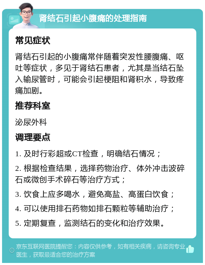 肾结石引起小腹痛的处理指南 常见症状 肾结石引起的小腹痛常伴随着突发性腰腹痛、呕吐等症状，多见于肾结石患者，尤其是当结石坠入输尿管时，可能会引起梗阻和肾积水，导致疼痛加剧。 推荐科室 泌尿外科 调理要点 1. 及时行彩超或CT检查，明确结石情况； 2. 根据检查结果，选择药物治疗、体外冲击波碎石或微创手术碎石等治疗方式； 3. 饮食上应多喝水，避免高盐、高蛋白饮食； 4. 可以使用排石药物如排石颗粒等辅助治疗； 5. 定期复查，监测结石的变化和治疗效果。