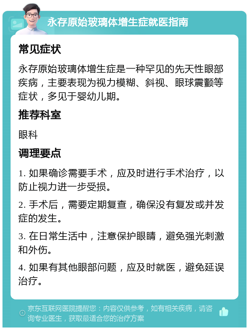 永存原始玻璃体增生症就医指南 常见症状 永存原始玻璃体增生症是一种罕见的先天性眼部疾病，主要表现为视力模糊、斜视、眼球震颤等症状，多见于婴幼儿期。 推荐科室 眼科 调理要点 1. 如果确诊需要手术，应及时进行手术治疗，以防止视力进一步受损。 2. 手术后，需要定期复查，确保没有复发或并发症的发生。 3. 在日常生活中，注意保护眼睛，避免强光刺激和外伤。 4. 如果有其他眼部问题，应及时就医，避免延误治疗。