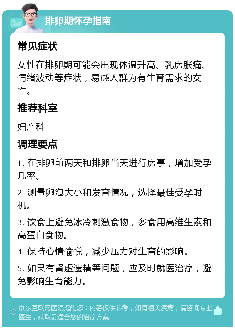 排卵期怀孕指南 常见症状 女性在排卵期可能会出现体温升高、乳房胀痛、情绪波动等症状，易感人群为有生育需求的女性。 推荐科室 妇产科 调理要点 1. 在排卵前两天和排卵当天进行房事，增加受孕几率。 2. 测量卵泡大小和发育情况，选择最佳受孕时机。 3. 饮食上避免冰冷刺激食物，多食用高维生素和高蛋白食物。 4. 保持心情愉悦，减少压力对生育的影响。 5. 如果有肾虚遗精等问题，应及时就医治疗，避免影响生育能力。