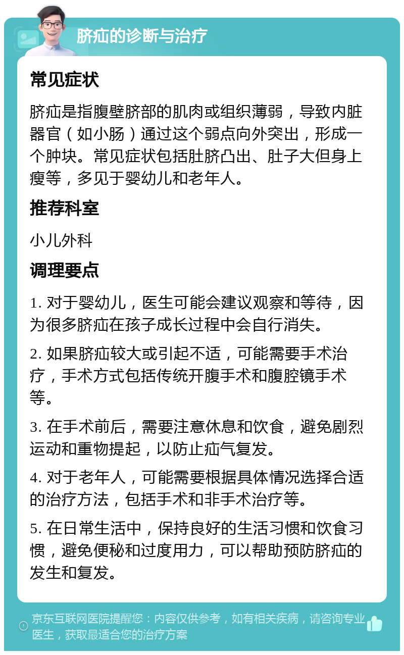 脐疝的诊断与治疗 常见症状 脐疝是指腹壁脐部的肌肉或组织薄弱，导致内脏器官（如小肠）通过这个弱点向外突出，形成一个肿块。常见症状包括肚脐凸出、肚子大但身上瘦等，多见于婴幼儿和老年人。 推荐科室 小儿外科 调理要点 1. 对于婴幼儿，医生可能会建议观察和等待，因为很多脐疝在孩子成长过程中会自行消失。 2. 如果脐疝较大或引起不适，可能需要手术治疗，手术方式包括传统开腹手术和腹腔镜手术等。 3. 在手术前后，需要注意休息和饮食，避免剧烈运动和重物提起，以防止疝气复发。 4. 对于老年人，可能需要根据具体情况选择合适的治疗方法，包括手术和非手术治疗等。 5. 在日常生活中，保持良好的生活习惯和饮食习惯，避免便秘和过度用力，可以帮助预防脐疝的发生和复发。