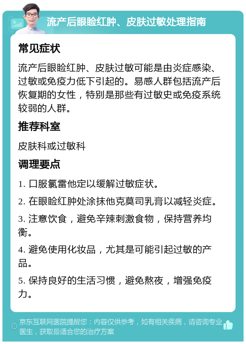 流产后眼睑红肿、皮肤过敏处理指南 常见症状 流产后眼睑红肿、皮肤过敏可能是由炎症感染、过敏或免疫力低下引起的。易感人群包括流产后恢复期的女性，特别是那些有过敏史或免疫系统较弱的人群。 推荐科室 皮肤科或过敏科 调理要点 1. 口服氯雷他定以缓解过敏症状。 2. 在眼睑红肿处涂抹他克莫司乳膏以减轻炎症。 3. 注意饮食，避免辛辣刺激食物，保持营养均衡。 4. 避免使用化妆品，尤其是可能引起过敏的产品。 5. 保持良好的生活习惯，避免熬夜，增强免疫力。